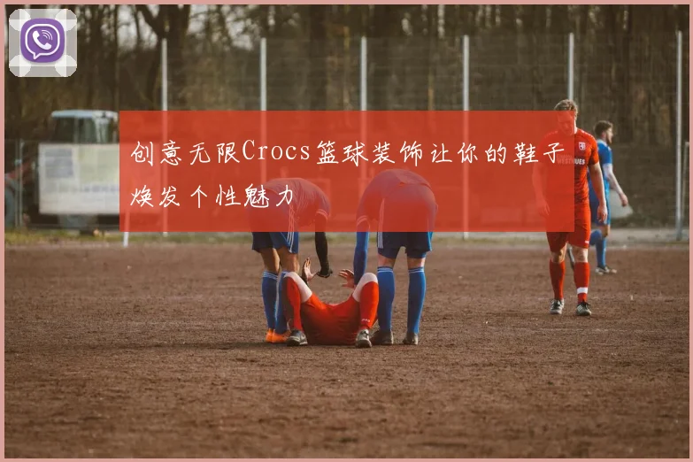 创意无限Crocs篮球装饰让你的鞋子焕发个性魅力