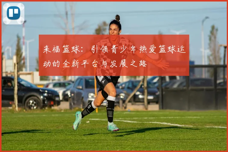 来福篮球：引领青少年热爱篮球运动的全新平台与发展之路
