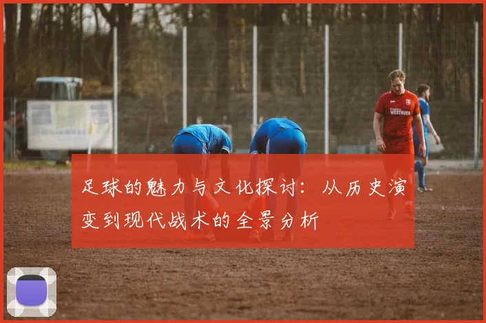 足球的魅力与文化探讨：从历史演变到现代战术的全景分析