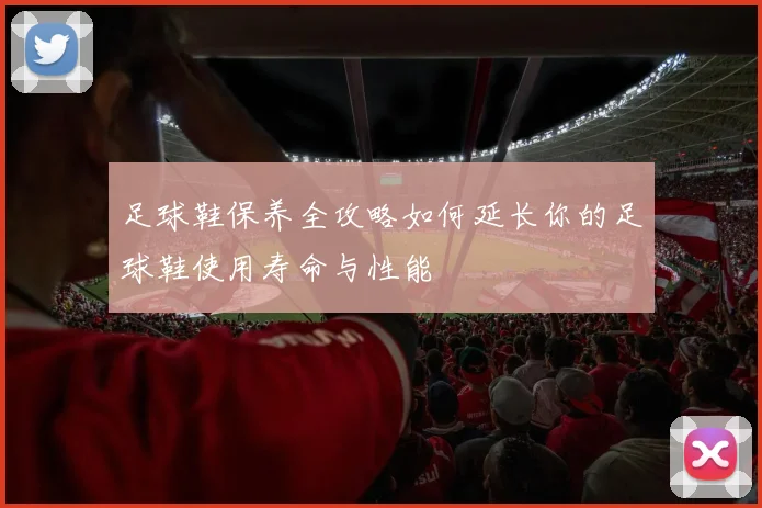 足球鞋保养全攻略如何延长你的足球鞋使用寿命与性能