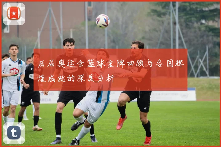 历届奥运会篮球金牌回顾与各国辉煌成就的深度分析