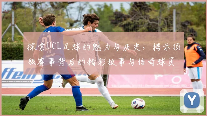探索UCL足球的魅力与历史，揭示顶级赛事背后的精彩故事与传奇球员