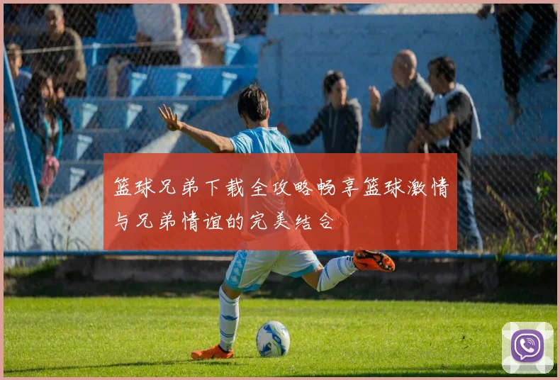 篮球兄弟下载全攻略畅享篮球激情与兄弟情谊的完美结合