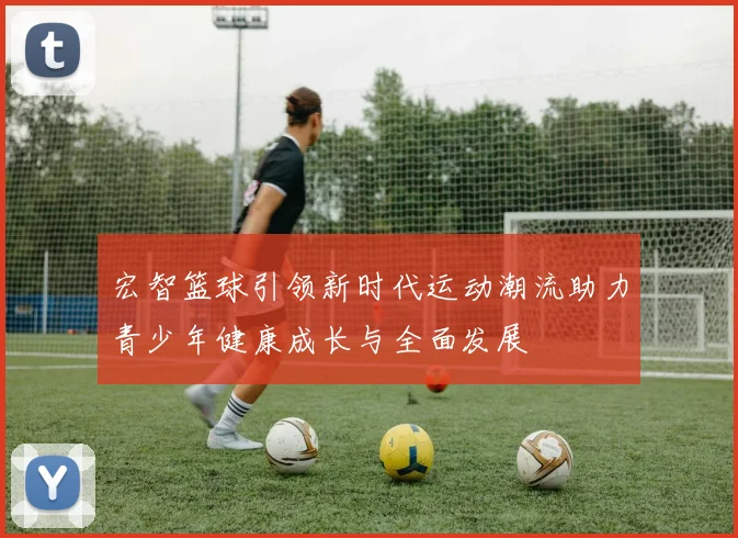 宏智篮球引领新时代运动潮流助力青少年健康成长与全面发展
