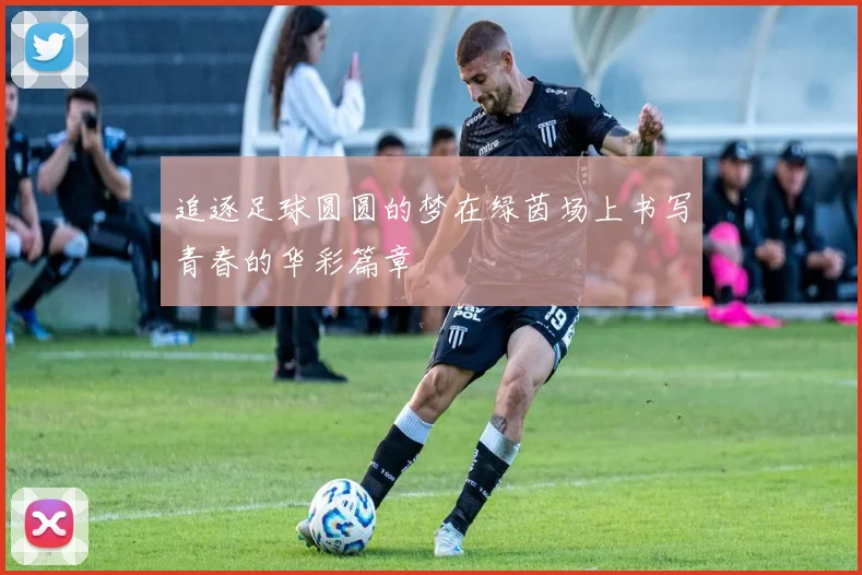 追逐足球圆圆的梦在绿茵场上书写青春的华彩篇章