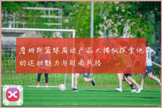 詹姆斯篮球周边产品大揭秘探索他的运动魅力与时尚风格