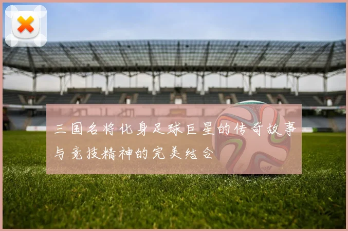 三国名将化身足球巨星的传奇故事与竞技精神的完美结合